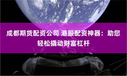 成都期货配资公司 港股配资神器：助您轻松撬动财富杠杆