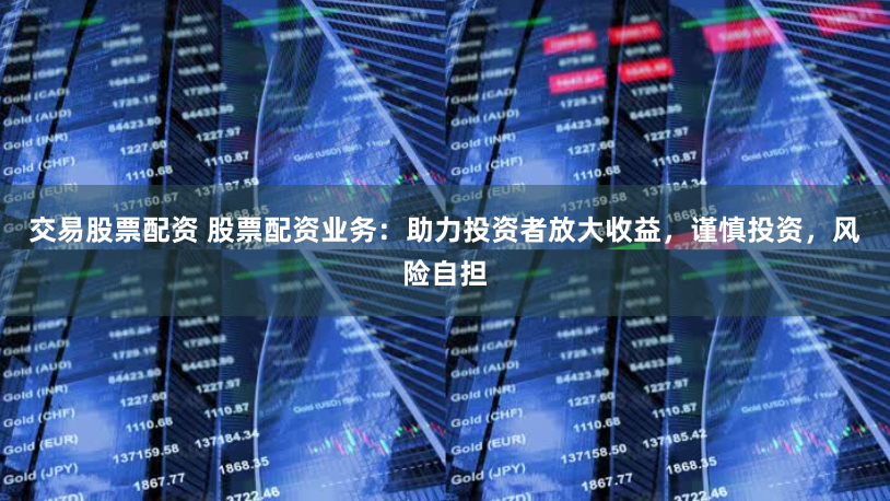 交易股票配资 股票配资业务：助力投资者放大收益，谨慎投资，风险自担