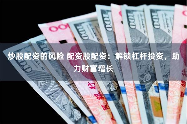 炒股配资的风险 配资股配资：解锁杠杆投资，助力财富增长
