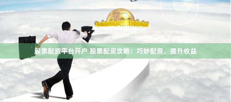 股票配资平台开户 股票配资攻略：巧妙配资，提升收益