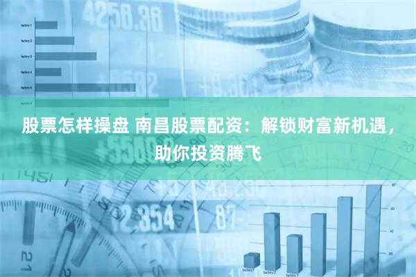 股票怎样操盘 南昌股票配资：解锁财富新机遇，助你投资腾飞