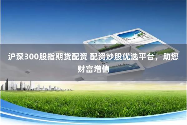 沪深300股指期货配资 配资炒股优选平台，助您财富增值