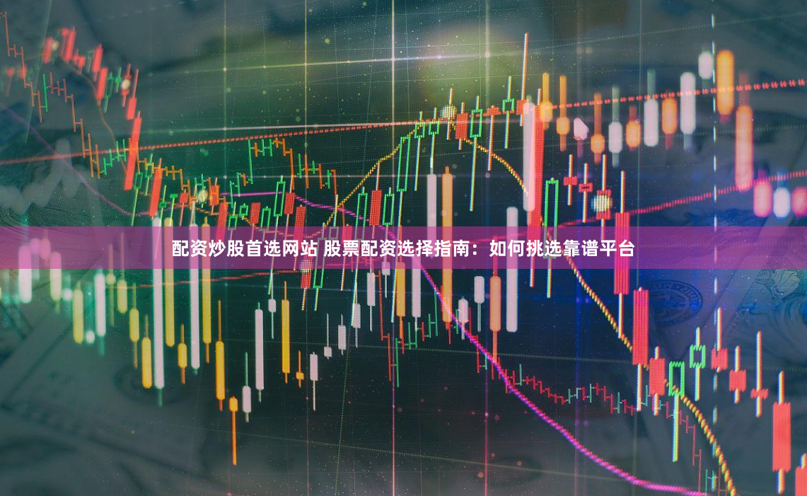 配资炒股首选网站 股票配资选择指南：如何挑选靠谱平台