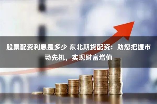 股票配资利息是多少 东北期货配资：助您把握市场先机，实现财富增值