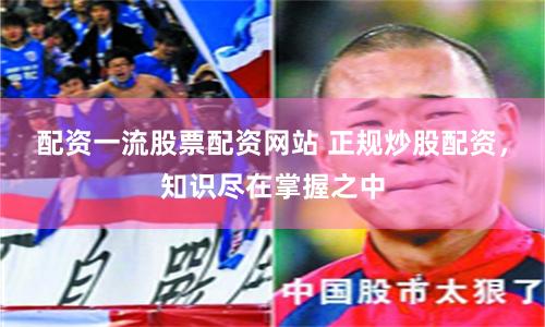 配资一流股票配资网站 正规炒股配资，知识尽在掌握之中