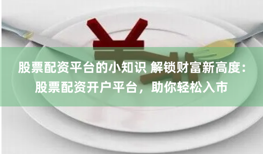 股票配资平台的小知识 解锁财富新高度：股票配资开户平台，助你轻松入市