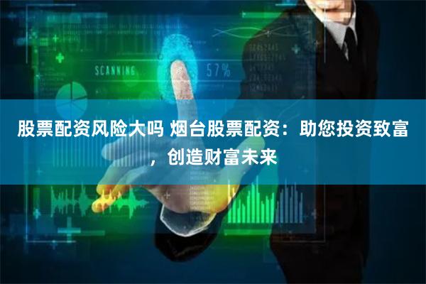 股票配资风险大吗 烟台股票配资：助您投资致富，创造财富未来