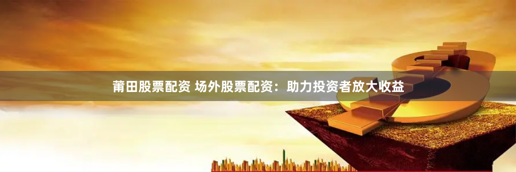 莆田股票配资 场外股票配资：助力投资者放大收益